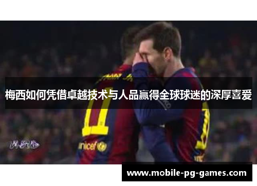 梅西如何凭借卓越技术与人品赢得全球球迷的深厚喜爱