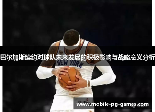 巴尔加斯续约对球队未来发展的积极影响与战略意义分析