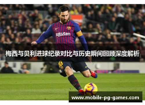 梅西与贝利进球纪录对比与历史瞬间回顾深度解析