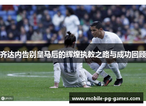 齐达内告别皇马后的辉煌执教之路与成功回顾