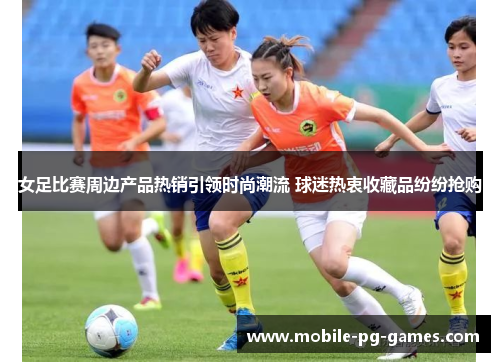 女足比赛周边产品热销引领时尚潮流 球迷热衷收藏品纷纷抢购